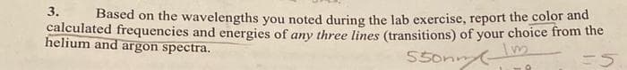 3.
Based on the wavelengths you noted during the lab exercise, report the color and
calculated frequencies and energies of any three lines (transitions) of your choice from the
helium and argon spectra.
550nm Im
=5