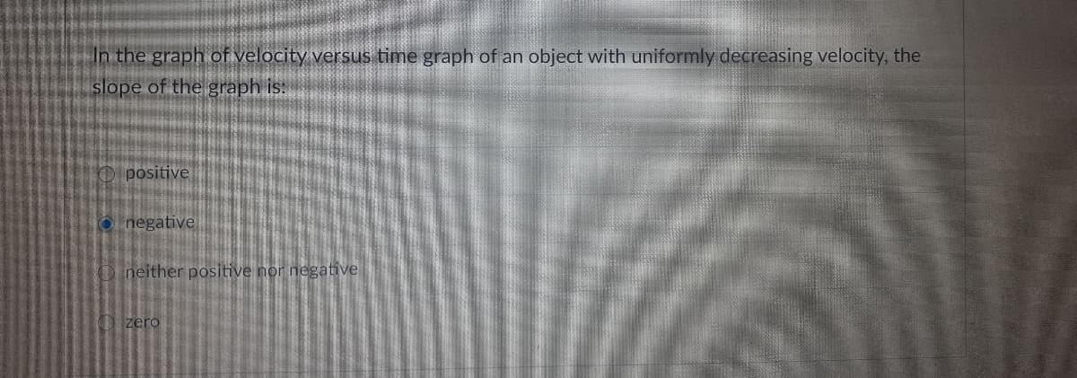 In the graph of velocity versus time graph of an object with uniformly decreasing velocity, the
slope of the graph is:
positive
O negative
neither positive nor negative
zero
