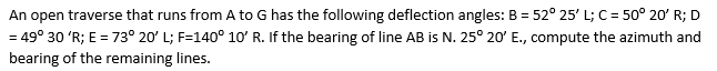 An open traverse that runs from A to G has the following deflection angles: B = 52° 25' L; C = 50° 20' R; D
= 49° 30 'R; E = 73° 20' L; F=140° 10' R. If the bearing of line AB is N. 25° 20' E., compute the azimuth and
bearing of the remaining lines.
%3D
