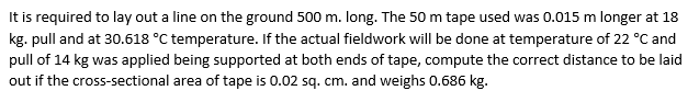 It is required to lay out a line on the ground 500 m. long. The 50 m tape used was 0.015 m longer at 18
kg. pull and at 30.618 °C temperature. If the actual fieldwork will be done at temperature of 22 °C and
pull of 14 kg was applied being supported at both ends of tape, compute the correct distance to be laid
out if the cross-sectional area of tape is 0.02 sq. cm. and weighs 0.686 kg.
