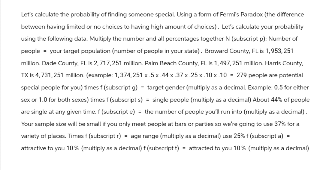 Let's calculate the probability of finding someone special. Using a form of Fermi's Paradox (the difference
between having limited or no choices to having high amount of choices). Let's calculate your probability
using the following data. Multiply the number and all percentages together N (subscript p): Number of
people = your target population (number of people in your state). Broward County, FL is 1,953, 251
million. Dade County, FL is 2,717,251 million. Palm Beach County, FL is 1, 497,251 million. Harris County,
TX is 4,731,251 million. (example: 1,374,251 x .5 x .44 x .37 x .25 x.10 x.10 = 279 people are potential
special people for you) times f (subscript g) = target gender (multiply as a decimal. Example: 0.5 for either
sex or 1.0 for both sexes) times f (subscripts) = single people (multiply as a decimal) About 44% of people
are single at any given time. f (subscript e) = the number of people you'll run into (multiply as a decimal).
Your sample size will be small if you only meet people at bars or parties so we're going to use 37% for a
variety of places. Times f (subscript r) = age range (multiply as a decimal) use 25% f (subscript a) =
attractive to you 10% (multiply as a decimal) f (subscript t) = attracted to you 10% (multiply as a decimal)