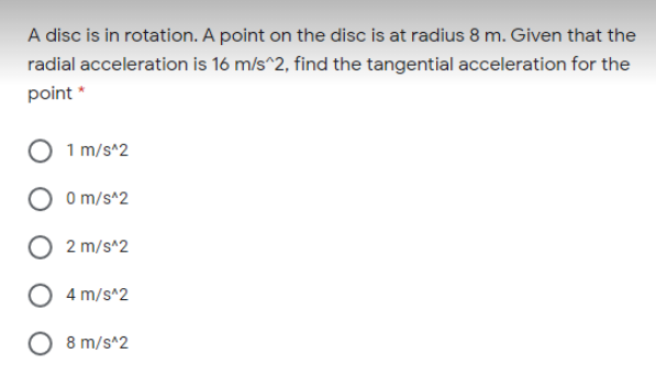 A disc is in rotation. A point on the disc is at radius 8 m. Given that the
radial acceleration is 16 m/s^2, find the tangential acceleration for the
point *
1 m/s*2
0 m/s^2
2 m/s^2
4 m/s^2
O 8 m/s^2
