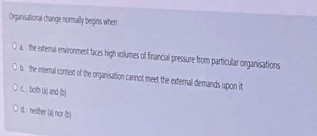 Organisational change normally begins when
O a the external environment faces high volumes of financial pressure from particular organisations
Ob the internal context of the organisation cannot meet the external demands upon it
Oc both (a) and (b)
Od neither (a) nor (b)
