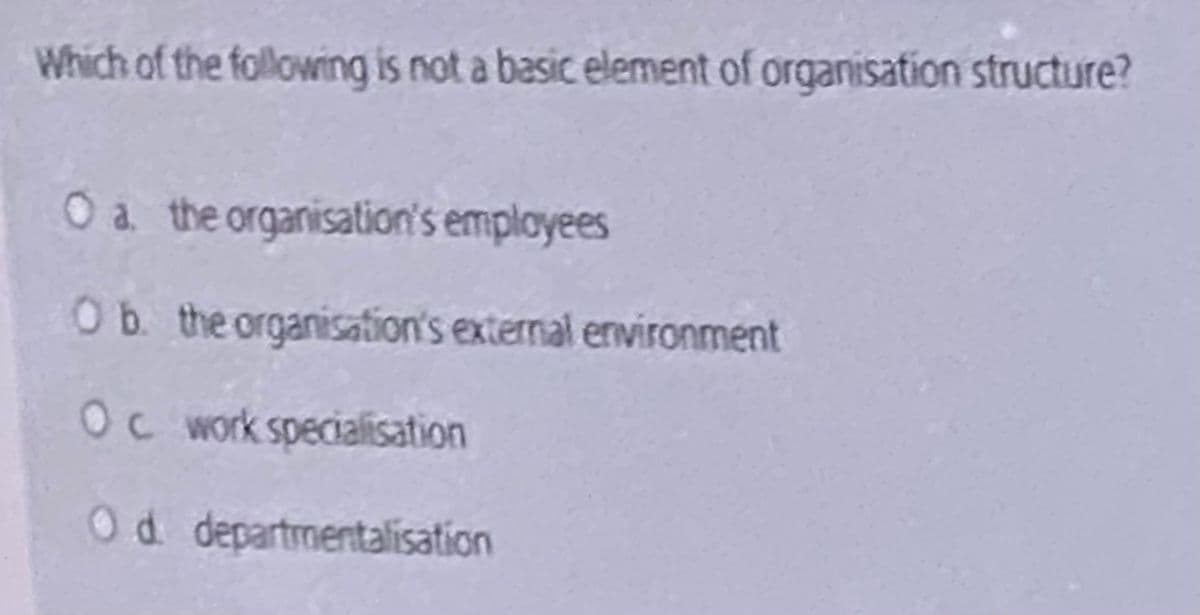 Which of the following is not a basic element of organisation structure?
Oa the organisation's employees
Ob. the organisation's external environment
Oc work specialisation
Od departmentalisation
