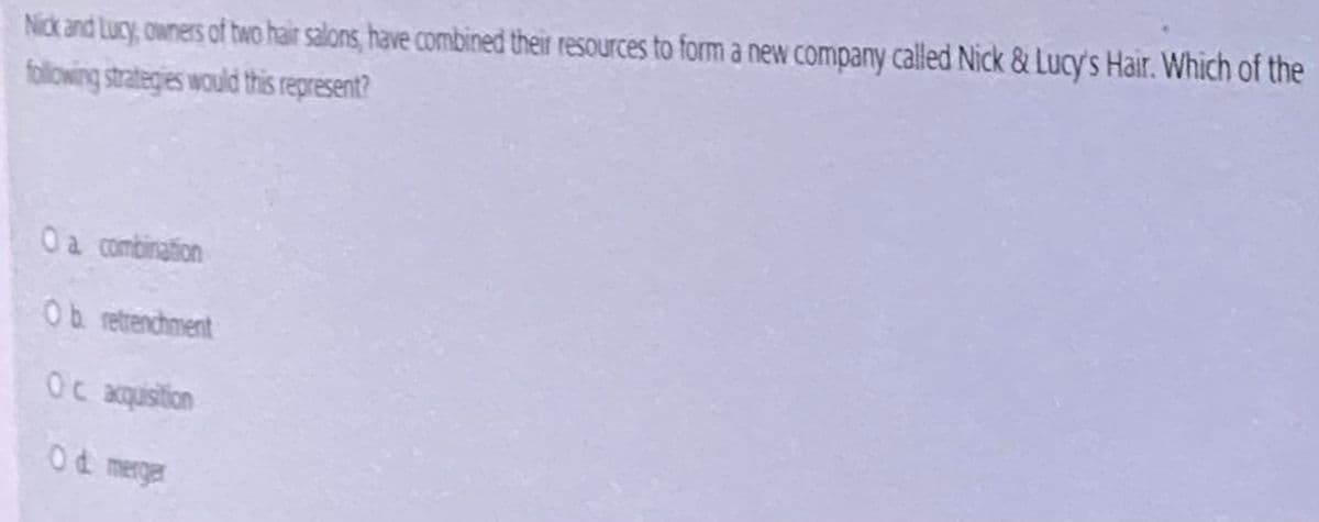 Nick and Lucy, owners of two hair salons, have combined their resources to form a new company called Nick & Lucy's Hair. Which of the
following strategies would this represent?
Oa combination
Ob retrenchment
Oc acquistion
Od merger
