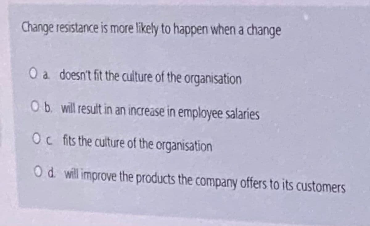 Change resistance is more likely to happen when a change
O a doesn't fit the culture of the organisation
Ob. will result in an increase in employee salaries
Oc fits the culture of the organisation
Od will improve the products the company offers to its customers
