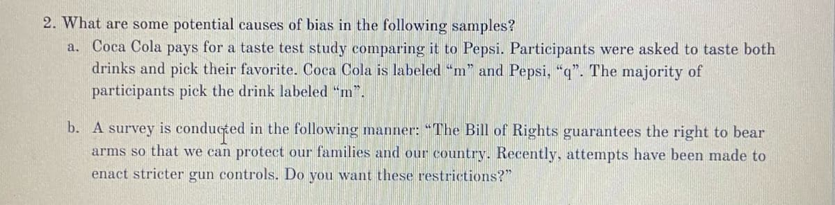 2. What are some potential causes of bias in the following samples?
a. Coca Cola pays for a taste test study comparing it to Pepsi. Participants were asked to taste both
drinks and pick their favorite. Coca Cola is labeled "m" and Pepsi, "q". The majority of
participants pick the drink labeled "m".
b. A survey is conducted in the following manner: "The Bill of Rights guarantees the right to bear
arms so that we can protect our families and our country. Recently, attempts have been made to
enact stricter gun controls. Do you want these restrictions?"
