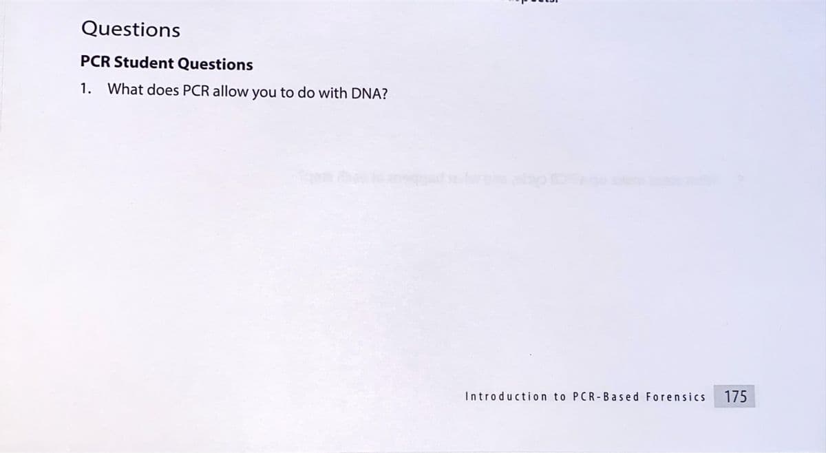 Questions
PCR Student Questions
1.
What does PCR allow you to do with DNA?
Introduction to PCR-Based Forensics
175
