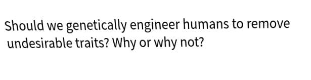 Should we genetically engineer humans to remove
undesirable traits? Why or why not?
