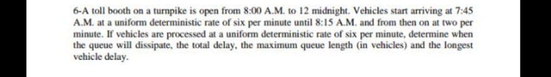 6-A toll booth on a turnpike is open from 8:00 A.M. to 12 midnight. Vehicles start arriving at 7:45
A.M. at a uniform deterministic rate of six per minute until 8:15 A.M. and from then on at two per
minute. If vehicles are processed at a uniform deterministic rate of six per minute, determine when
the queue will dissipate, the total delay, the maximum queue length (in vehicles) and the longest
vehicle delay.
