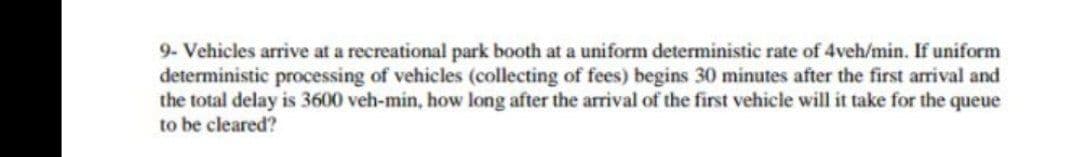 9- Vehicles arrive at a recreational park booth at a uniform deterministic rate of 4veh/min. If uniform
deterministic processing of vehicles (collecting of fees) begins 30 minutes after the first arrival and
the total delay is 3600 veh-min, how long after the arrival of the first vehicle will it take for the queue
to be cleared?
