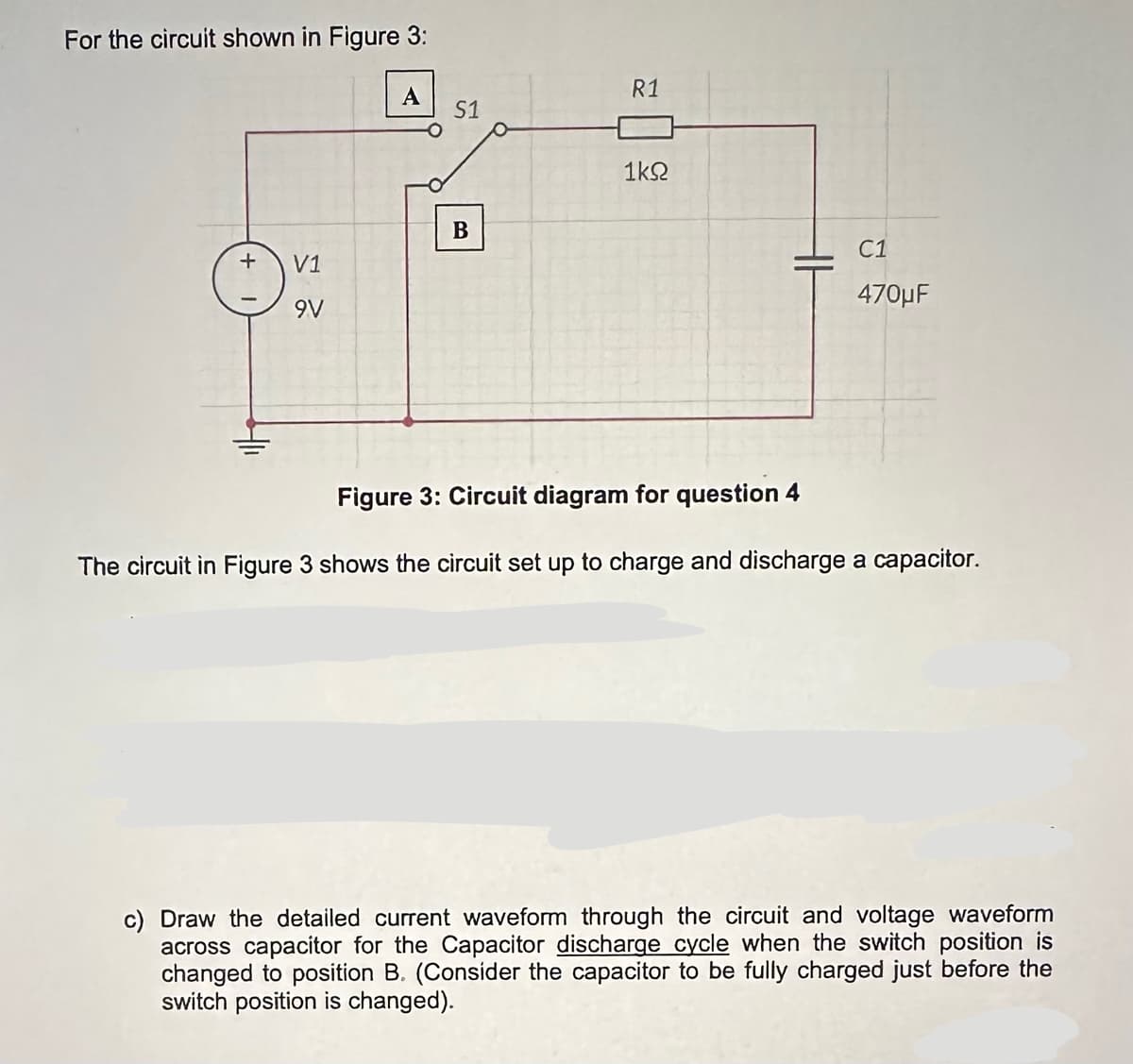 For the circuit shown in Figure 3:
+
V1
9V
S1
B
R1
1ΚΩ
C1
470μF
Figure 3: Circuit diagram for question 4
The circuit in Figure 3 shows the circuit set up to charge and discharge a capacitor.
c) Draw the detailed current waveform through the circuit and voltage waveform
across capacitor for the Capacitor discharge cycle when the switch position is
changed to position B. (Consider the capacitor to be fully charged just before the
switch position is changed).