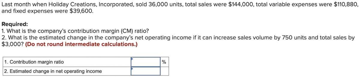 Last month when Holiday Creations, Incorporated, sold 36,000 units, total sales were $144,000, total variable expenses were $110,880,
and fixed expenses were $39,600.
Required:
1. What is the company's contribution margin (CM) ratio?
2. What is the estimated change in the company's net operating income if it can increase sales volume by 750 units and total sales by
$3,000? (Do not round intermediate calculations.)
1. Contribution margin ratio
2. Estimated change in net operating income
%