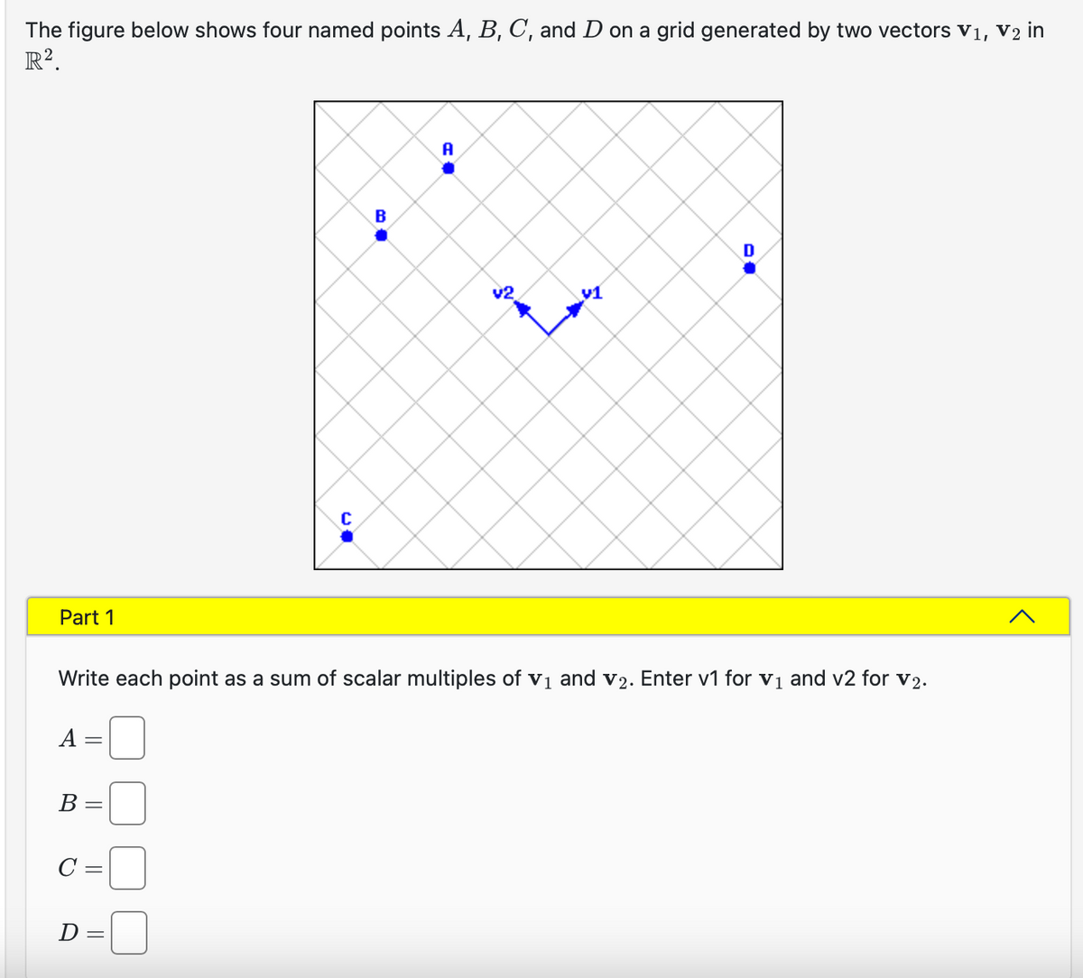 The figure below shows four named points A, B, C, and D on a grid generated by two vectors V₁, V2 in
R².
Part 1
A
=
B =
C:
Write each point as a sum of scalar multiples of v₁ and v₂. Enter v1 for v₁ and v2 for v₂.
=
C
D=
B
A
v1
Home &
^