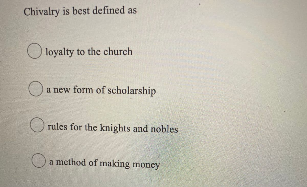 ### Understanding Chivalry

Chivalry is best defined as:

- ☐ loyalty to the church
- ☐ a new form of scholarship
- ☐ rules for the knights and nobles
- ☐ a method of making money

This question aims to assess the understanding of the concept of chivalry. Chivalry historically refers to the code of conduct and values associated with knights and noblemen, particularly during the medieval period. This set of rules and ethical guidelines covered various aspects, including martial duties, behaviors toward women and the weak, and loyalty to lords and monarchs. Understanding the correct answer involves comprehension of historical contexts and societal norms of the time.