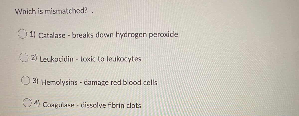 ### Quiz Question: Identify the Mismatched Pair

In the context of molecular biology and pathogen interactions, certain enzymes and toxins play pivotal roles. This multiple choice question requires you to identify which enzyme-toxin relationship is incorrectly matched. 

**Question: Which is mismatched?**

1. Catalase - breaks down hydrogen peroxide 
2. Leukocidin - toxic to leukocytes 
3. Hemolysins - damage red blood cells 
4. Coagulase - dissolve fibrin clots

**Explanation:**

- **Catalase:** This enzyme catalyzes the decomposition of hydrogen peroxide to water and oxygen. It is essential in protecting cells from oxidative damage by reactive oxygen species.

- **Leukocidin:** A type of cytotoxin created by some types of bacteria, it specifically targets and destroys leukocytes (white blood cells).

- **Hemolysins:** These are various substances produced by some bacteria which damage red blood cells and lead to their lysis (destruction).

- **Coagulase:** Typically an enzyme produced by certain bacteria like Staphylococcus, which facilitates the conversion of fibrinogen to fibrin, leading to clot formation. However, the statement here suggests it dissolves fibrin clots, which is incorrect.

Correct answer and reasoning are provided immediately after the question, aiding in self-assessment and learning.