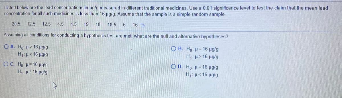 Listed below are the lead concentrations in ug/g measured in different traditional medicines. Use a 0.01 significance level to test the claim that the mean lead
concentration for all such medicines is less than 16 ug/g. Assume that the sample is a simple random sample.
20.5
12.5
12.5
4.5
4.5
19
18
18.5
9.
16 O
Assuming all conditions for conducting a hypothesis test are met, what are the null and alternative hypotheses?
Ο Α. Ηo μ> 16 μgg
Ο Β. H μ= 16 μglg
H1>16 ug/g
H,: p< 16 pg/g
O C. H μ= 16 μgg
ΟD. Ho μ= 16 μgg
H: p<16 ug/g
H: p#16 pg/g
