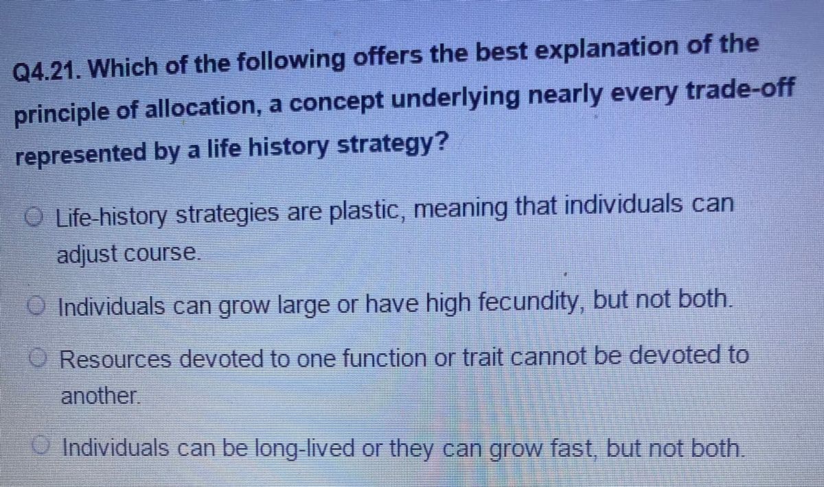 Q4.21. Which of the following offers the best explanation of the
principle of allocation, a concept underlying nearly every trade-off
represented by a life history strategy?
O Life-history strategies are plastic, meaning that individuals can
adjust course.
OIndividuals can grow large or have high fecundity, but not both.
O Resources devoted to one function or trait cannot be devoted to
another.
Individuals can be long lived or they can grow fast, but not both.
