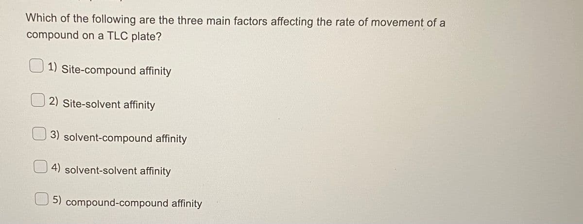 **Title: Factors Affecting the Rate of Movement of a Compound on a TLC Plate**

---

**Question:**

Which of the following are the three main factors affecting the rate of movement of a compound on a TLC plate?

**Options:**

1.  Site-compound affinity
2.  Site-solvent affinity
3.  Solvent-compound affinity
4.  Solvent-solvent affinity
5.  Compound-compound affinity

---

**Explanation:**

This multiple-choice question helps students understand the factors that influence how a compound moves on a Thin Layer Chromatography (TLC) plate. TLC is a method for separating the components of a mixture based on their affinities towards the stationary phase (the TLC plate) and the mobile phase (the solvent). The rate at which a compound moves up the TLC plate is influenced by three main factors:

1. **Site-compound affinity**: This factor refers to how strongly the compound interacts with the stationary phase on the TLC plate.
2. **Site-solvent affinity**: This indicates the interaction between the solvent and the stationary phase.
3. **Solvent-compound affinity**: This encompasses the interaction between the solvent and the compound being analyzed.

Understanding these interactions will help in predicting and interpreting the behavior of compounds during TLC analysis.