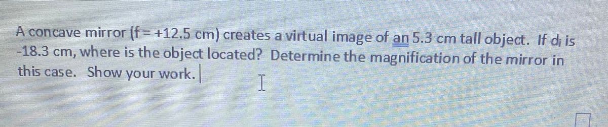 A concave mirror (f= +12.5 cm) creates a virtual image of an 5.3 cm tall object. If di is
-18.3 cm, where is the object located? Determine the magnification of the mirror in
this case. Show
your
work.
