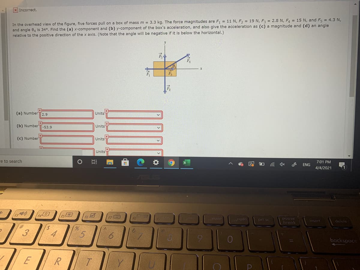 x Incorrect.
In the overhead view of the figure, five forces pull on a box of mass m = 3.3 kg. The force magnitudes are F = 11 N, F, = 19 N, F3 = 2.8 N, F4 = 15 N, and Fs = 4.3 N,
and angle 04 is 34°. Find the (a) x-component and (b) y-component of the box's acceleration, and also give the acceleration as (c) a magnitude and (d) an angle
relative to the positive direction of the x axis. (Note that the angle will be negative if it is below the horizontal.)
(a) Number
T2.9
Units
(b) Number T-53.9
Units
(c) Number
UnitsT
Units
e to search
7:01 PM
会
ENG
4/4/2021
17
pgdn
pause
break
prt sc
insert
delete
%23
%,
4
9.
backspace
E
R
| ১২
3.
