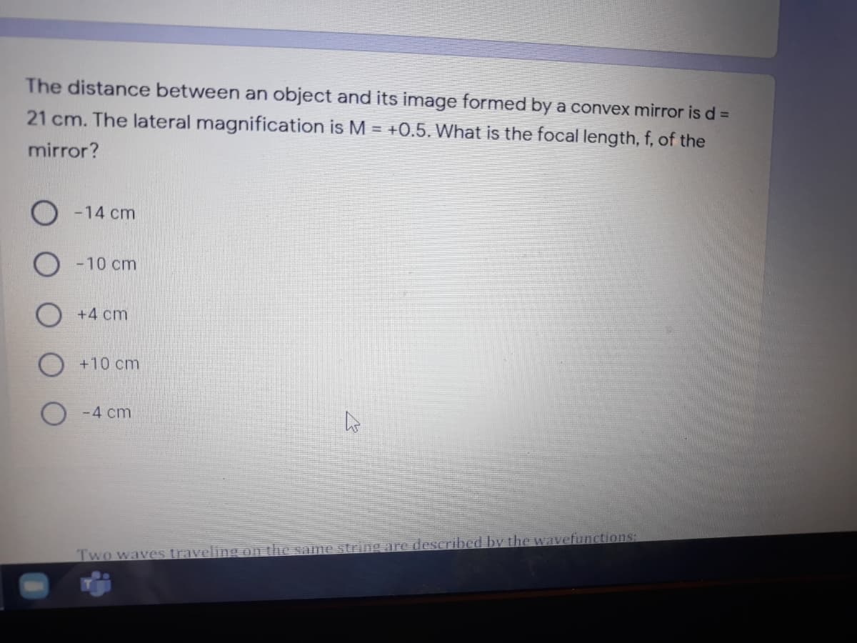 The distance between an object and its image formed by a convex mirror is d =
21 cm. The lateral magnification is M = +0.5. What is the focal length, f, of the
mirror?
-14 cm
-10 cm
+4 cm
+10cm
O-4 cm
Two waves traveling on the same string are described by the wavefunctions:
