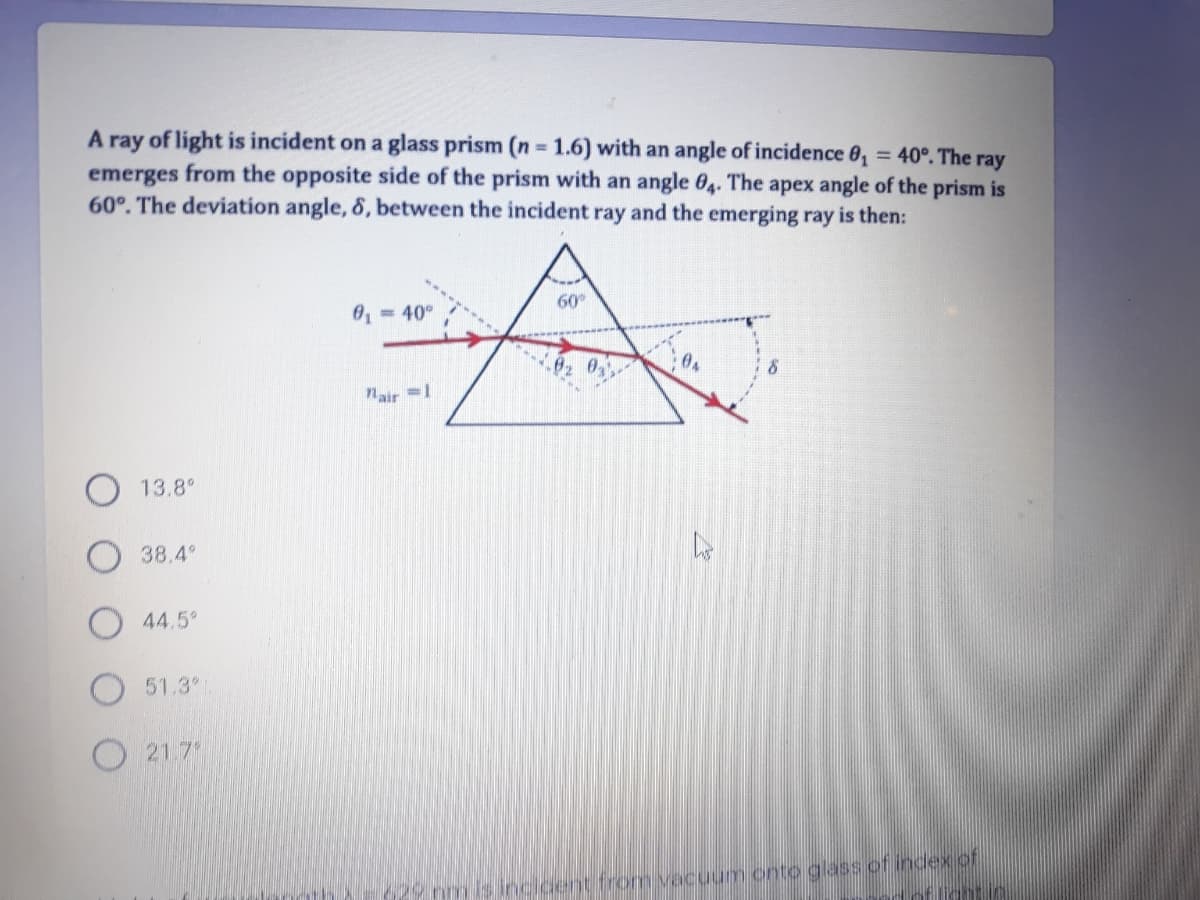 A ray of light is incident on a glass prism (n 1.6) with an angle of incidence 0, = 40°. The ray
emerges from the opposite side of the prism with an angle 04. The apex angle of the prism is
60°. The deviation angle, 8, between the incident ray and the emerging ray is then:
%3D
%3D
= 40°
60
air=1
13.8°
38.4°
44.5°
51.3
O 21 7
29 nmis Incicent from vecuum onto glass of index of
