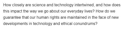 How closely are science and technology intertwined, and how does
this impact the way we go about our everyday lives? How do we
guarantee that our human rights are maintained in the face of new
developments in technology and ethical conundrums?