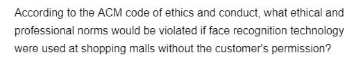 According to the ACM code of ethics and conduct, what ethical and
professional norms would be violated if face recognition technology
were used at shopping malls without the customer's permission?