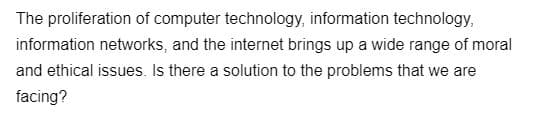 The proliferation of computer technology, information technology,
information networks, and the internet brings up a wide range of moral
and ethical issues. Is there a solution to the problems that we are
facing?