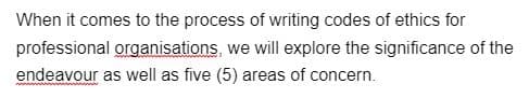 When it comes to the process of writing codes of ethics for
professional organisations, we will explore the significance of the
endeavour as well as five (5) areas of concern.