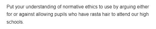 Put your
understanding of normative ethics to use by arguing either
for or against allowing pupils who have rasta hair to attend our high
schools.