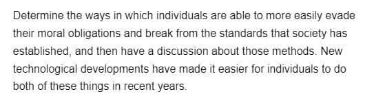 Determine the ways in which individuals are able to more easily evade
their moral obligations and break from the standards that society has
established, and then have a discussion about those methods. New
technological developments have made it easier for individuals to do
both of these things in recent years.