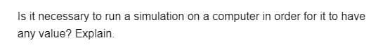 Is it necessary to run a simulation on a computer in order for it to have
any value? Explain.