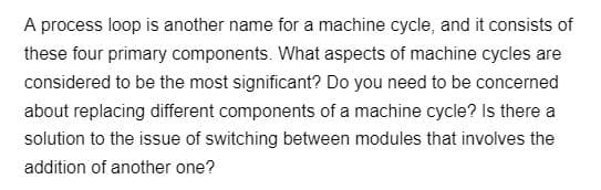 A process loop is another name for a machine cycle, and it consists of
these four primary components. What aspects of machine cycles are
considered to be the most significant? Do you need to be concerned
about replacing different components of a machine cycle? Is there a
solution to the issue of switching between modules that involves the
addition of another one?