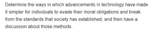 Determine the ways in which advancements
in technology have made
it simpler for individuals to evade their moral obligations and break
from the standards that society has established, and then have a
discussion about those methods.