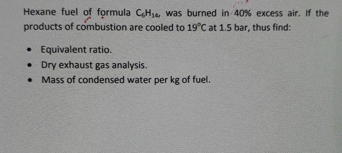 Hexane fuel of formula CH14, was burned in 40% excess air. If the
products of combustion are cooled to 19°C at 1.5 bar, thus find:
• Equivalent ratio.
• Dry exhaust gas analysis.
• Mass of condensed water per kg of fuel.
