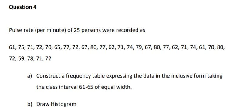 Pulse rate (per minute) of 25 persons were recorded as
61, 75, 71, 72, 70, 65, 77, 72, 67, 80, 77, 62, 71, 74, 79, 67, 80, 77, 62, 71, 74, 61, 70, 80
72, 59, 78, 71, 72.
a) Construct a frequency table expressing the data in the inclusive form taking
the class interval 61-65 of equal width.
