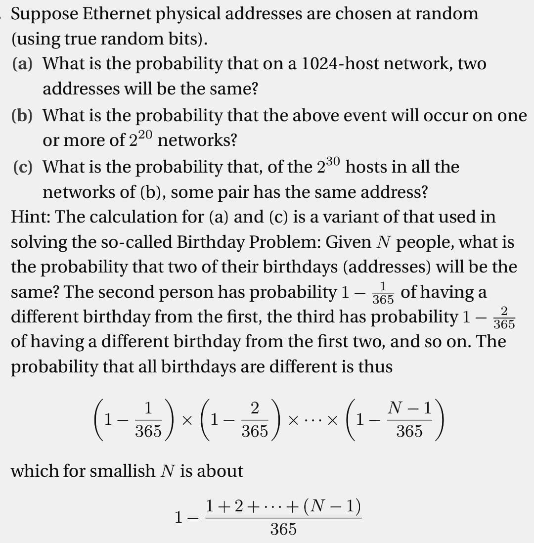 Suppose Ethernet physical addresses are chosen at random
(using true random bits).
(a) What is the probability that on a 1024-host network, two
addresses will be the same?
(b) What is the probability that the above event will occur on one
or more of 220 networks?
(c) What is the probability that, of the 230 hosts in all the
networks of (b), some pair has the same address?
Hint: The calculation for (a) and (c) is a variant of that used in
solving the so-called Birthday Problem: Given N people, what is
the probability that two of their birthdays (addresses) will be the
same? The second person has probability 1-3 of having a
365
different birthday from the first, the third has probability 1 365
of having a different birthday from the first two, and so on. The
probability that all birthdays are different is thus
2
(1-365)×(1-325) × × (1-N5¹)
X X
365
which for smallish N is about
1+2+
1
· + (N − 1)
365
...