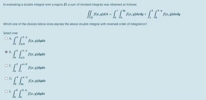 In evaluating a double integral over a region D. a sum of iterated integrais was obtained as follows
I (2, v)dA =
f(z,9)dzdy + (2,v)dzdy
Which one of the choices below does express the above double integral with reversed order of integration?
Select one:
O A
O B.
f(z, v)dydz
OC
S(7, u)dydz
OD.
f(z, v)dydz
