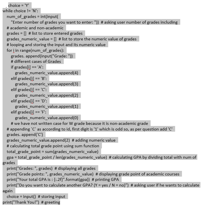 choice = 'Y'
while choice != 'N':
num_of_grades = int(input(
"Enter number of grades you want to enter: ")) # asking user number of grades including
# academic and non-academic
grades = [] # list to store entered grades
grades_numeric_value = [] # list to store the numeric value of grades
#looping and storing the input and its numeric value
for i in range(num_of_grades):
grades. append(input("Grade: "))
# different cases of Grades
if grades[i] == 'A':
grades_numeric_value.append(4)
elif grades[i] == 'B':
grades_numeric_value.append(3)
elif grades[i] == 'C':
grades_numeric_value.append(2)
elif grades[i] == 'D':
grades_numeric_value.append(1)
elif grades[i] == 'F':
grades_numeric_value.append(0)
#we have not written case for W grade because it is non-academic grade
#appending 'C' as according to id, first digit is '1' which is odd so, as per question add 'C'
grades. append('C')
grades_numeric_value.append(2) # adding numeric value
# calculating total grade point using sum function
total_grade_point = sum(grades_numeric_value)
gpa = total_grade_point / len(grades_numeric_value) # calculating GPA by dividing total with num of
grades
print("Grades: ", grades) # displaying all grades
print("Grade points: ", grades_numeric_value) # displaying grade point of academic courses
print("Your total GPA is : {:.2f}".format(gpa)) # printing GPA
print("Do you want to calculate another GPA? (Y = yes / N = no)") # asking user if he wants to calculate
again
choice = input() # storing input
print("Thank You!") # greeting