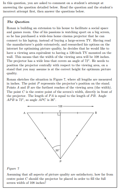 In this question, you are asked to comment on a student's attempt at
answering the question detailed below. Read the question and the student's
incorrect attempt first, then answer the questions below.
The Question
Ronan is building an extension to his house to facilitate a social space
and games room. One of his passions is watching sport on a big screen,
so he has purchased a wide-lens home cinema projector that he can
connect to his laptop, instead of buying a large-screen TV. Having read
the manufacturer's guide extensively, and researched his options on the
internet for optimising picture quality, he decides that he would like to
have a viewing area equivalent to having a 120-inch TV mounted on the
wall. This means that the width of the viewing area will be 108 inches.
The projector has a wide lens that covers an angle of 72°. He needs to
position the projector centrally with respect to the viewing area, on a
stand that you may assume is at the correct height for optimum picture
quality.
Ronan sketches the situation in Figure 7, where all lengths are measured
in inches. The point P represents the projector's position on the stand.
Points A and B are the furthest reaches of the viewing area (the width).
The point C is the centre point of the screen's width, directly in front of
the projector. The length of PA is equal to the length of PB. Angle
APB is 72°, so angle APC is 36°.
108
B
36
Figure 7
Assuming that all aspects of picture quality are satisfactory, how far from
centre point C should the projector be placed in order to fill the full
screen width of 108 inches?
