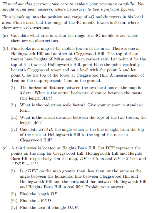 Throughout this question, take care to explain your reasoning carefully. You
should round your answers, where necessary, to two significant figures.
Finn is looking into the position and range of 4G mobile towers in his local
area. Finn learns that the range of the 4G mobile towers is 50 km, where
there are no obstructions.
(a) Calculate what area is within the range of a 4G mobile tower where
there are no obstructions.
(b) Finn looks at a map of 4G mobile towers in his area. There is one at
Hollingworth Hill and another at Cleggswood Hill. The top of these
towers have heights of 248 m and 264 m respectively. Let point A be the
top of the tower at Hollingworth Hill, point B be the point vertically
beneath Cleggswood tower and on a level with the point A and let
point C be the top of the tower at Cleggswood Hill. A measurement of
4 cm on the map represents 1 km on the ground.
(i) The horizontal distance between the two locations on the map is
3.5 cm. What is the actual horizontal distance between the masts
(the length AB)?
(ii) What is the reduction scale factor? Give your answer in standard
form.
(iii) What is the actual distance between the tops of the two towers, the
length AC?
(iv) Calculate 2CAB, the angle which is the line of sight from the top
of the mast at Hollingworth Hill to the top of the mast at
Cleggswood Hill?
(c) A third tower is located at Heights Barn Hill. Let DEF represent the
points on the map for Cleggswood Hill, Hollingworth Hill and Heights
Barn Hill respectively. On the map, DE = 3.5 cm and EF = 5.5 cm and
ZDEF = 105°.
(i) Is ZDEF on the map greater than, less than, or the same as the
angle between the horizontal line between Cleggswood Hill and
Hollingworth Hill and the horizontal line between Hollingworth Hill
and Heights Barn Hill in real life? Explain your answer.
(ii) Find the length DF.
(iii) Find the EFD.
(iv) Find the area of triangle DEF.
