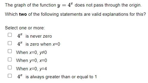 The graph of the function y = 4* does not pass through the origin.
Which two of the following statements are valid explanations for this?
Select one or more:
4 is never zero
4* is zero when x=0
When x=0, y#0
When y=0, x=0
When x=0, y=4
4* is always greater than or equal to 1