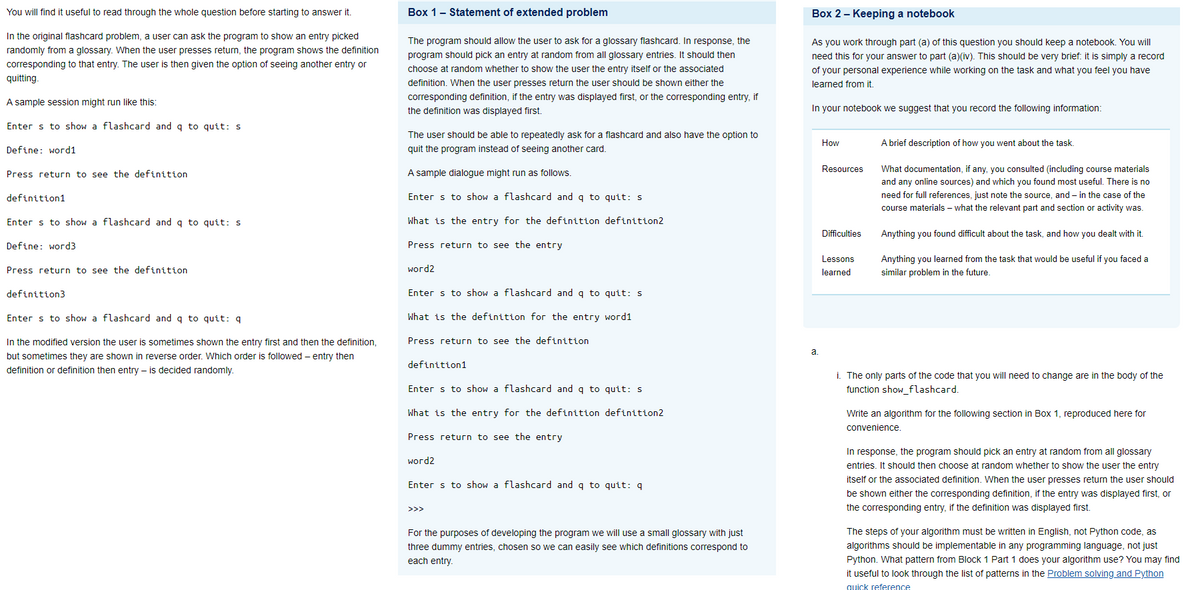 You will find it useful to read through the whole question before starting to answer it.
In the original flashcard problem, a user can ask the program to show an entry picked
randomly from a glossary. When the user presses return, the program shows the definition
corresponding to that entry. The user is then given the option of seeing another entry or
quitting.
A sample session might run like this:
Enter s to show a flashcard and q to quit: s
Define: word1
Press return to see the definition
definition1
Enter s to show a flashcard and q to quit: s
Define: word3
Press return to see the definition
definition3
Enter s to show a flashcard and q to quit: q
In the modified version the user is sometimes shown the entry first and then the definition,
but sometimes they are shown in reverse order. Which order is followed - entry then
definition or definition then entry is decided randomly.
Box 1 - Statement of extended problem
The program should allow the user to ask for a glossary flashcard. In response, the
program should pick an entry at random from all glossary entries. It should then
choose at random whether to show the user the entry itself or the associated
definition. When the user presses return the user should be shown either the
corresponding definition, if the entry was displayed first, or the corresponding entry, if
the definition was displayed first.
The user should be able to repeatedly ask for a flashcard and also have the option to
quit the program instead of seeing another card.
A sample dialogue might run as follows.
Enter s to show a flashcard and q to quit: s
What is the entry for the definition definition2
Press return to see the entry
word2
Enter s to show a flashcard and q to quit: s
What is the definition for the entry word1
Press return to see the definition
definition1
Enter s to show a flashcard and q to quit: s
What is the entry for the definition definition2
Press return to see the entry
word2
Enter s to show a flashcard and q to quit: q
>>>
For the purposes of developing the program we will use a small glossary with just
three dummy entries, chosen so we can easily see which definitions correspond to
each entry.
Box 2 - Keeping a notebook
As you work through part (a) of this question you should keep a notebook. You will
need this for your answer to part (a)(iv). This should be very brief: it is simply a record
of your personal experience while working on the task and what you feel you have
learned from it.
In your notebook we suggest that you record the following information:
a.
How
Resources
Difficulties
Lessons
learned
A brief description of how you went about the task.
What documentation, if any, you consulted (including course materials
and any online sources) and which you found most useful. There is no
need for full references, just note the source, and in the case of the
course materials - what the relevant part and section or activity was.
Anything you found difficult about the task, and how you dealt with it.
Anything you learned from the task that would be useful if you faced a
similar problem in the future.
i. The only parts of the code that you will need to change are in the body of the
function show_flashcard.
Write an algorithm for the following section in Box 1, reproduced here for
convenience.
In response, the program should pick an entry at random from all glossary
entries. It should then choose at random whether to show the user the entry
itself or the associated definition. When the user presses return the user should
be shown either the corresponding definition, if the entry was displayed first, or
the corresponding entry, if the definition was displayed first.
The steps of your algorithm must be written in English, not Python code, as
algorithms should be implementable in any programming language, not just
Python. What pattern from Block 1 Part 1 does your algorithm use? You may find
it useful to look through the list of patterns in the Problem solving and Python
quick reference