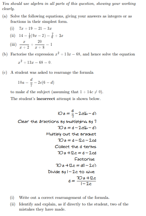 You should use algebra in all parts of this question, showing your working
clearly.
(a) Solve the following equations, giving your answers as integers or as
fractions in their simplest form.
(i) 7a + 19 = 21 – 3x
(ii) 14 – (9x – 2) = 7 + 3r
20
= 1
x + 2
x + 8
(b) Factorise the expression r? +13x – 68, and hence solve the equation
x? + 13x – 68 = 0.
(c) A student was asked to rearrange the formula
d
– 2c(6 – d)
10a
7
to make d the subject (assuming that 1+ 14c + 0).
The student's incorrect attempt is shown below.
10a =-20b-d)
Clear the fractions By multiplyinG By 7
10 a =d-20lb-d)
Multiply out the Bracket
10 a = d-12c-2od
Collect the d terms
10 a+12c = d-2od
Factorise
10 a+12c = dl – 2c)
Divide By l-20 to Give
10 a +12c
d =
|-20
(i) Write out a correct rearrangement of the formula.
(ii) Identify and explain, as if directly to the student, two of the
mistakes they have made.
