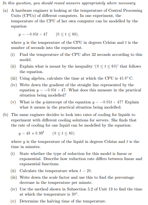 In this question, you should round answers appropriately where necessary.
(a) A hardware engineer is looking at the temperature of Central Processing
Units (CPUS) of different computers. In one experiment, the
temperature of the CPU of her own computer can be modelled by the
equation
y = -0.05t + 47
(0 <t < 60),
where y is the temperature of the CPU in degrees Celsius and t is the
number of seconds into the experiment.
(i) Find the temperature of the CPU after 32 seconds according to this
model.
(ii) Explain what is meant by the inequality (0 <t 60)' that follows
the equation.
(iii) Using algebra, calculate the time at which the CPU is 45.8° C.
(iv) Write down the gradient of the straight line represented by the
equation y = -0.05t + 47. What does this measure in the practical
situation being modelled?
(v) What is the y-intercept of the equation y = -0.05t + 47? Explain
what it means in the practical situation being modelled.
(b) The same engineer decides to look into rates of cooling for liquids to
experiment with different cooling solutions for servers. She finds that
the rate of cooling for one liquid can be modelled by the equation:
y = 48 x 0.99
(0 <t< 80)
where y is the temperature of the liquid in degrees Celsius and t is the
time in minutes.
(i) State whether the type of reduction for this model is linear or
exponential. Describe how reduction rate differs between linear and
exponential functions.
(ii) Calculate the temperature when t = 20.
(iii) Write down the scale factor and use this to find the percentage
decrease in the temperature per minute.
(iv) Use the method shown in Subsection 5.2 of Unit 13 to find the time
at which the temperature is 30°.
(v) Determine the halving time of the temperature.
