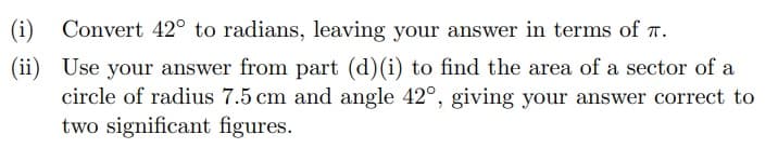 (i)
Convert 42° to radians, leaving your answer in terms of T.
(ii)
Use your answer from part (d)(i) to find the area of a sector of a
circle of radius 7.5 cm and angle 42°, giving your answer correct to
two significant figures.
