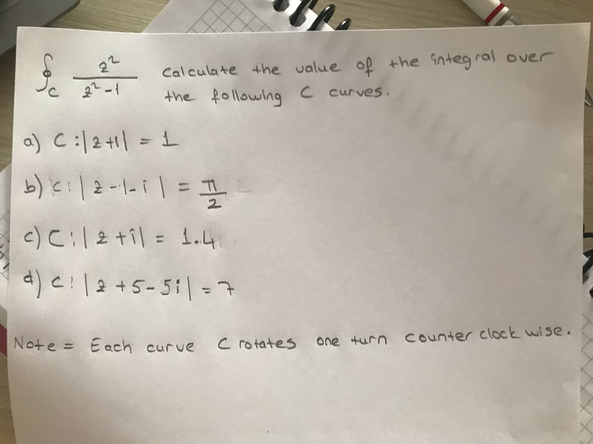 22
Calculate the value of the integral over
the following C curves,
a) C:l2+1| = 1
b)le:|2-1-i1= I
%3D
2.
c) C:l2 til = 1.4
%3D
d) cl2+5-511-구
%3D
Note = Each curve
c rotates
one turn counter clock wise.
