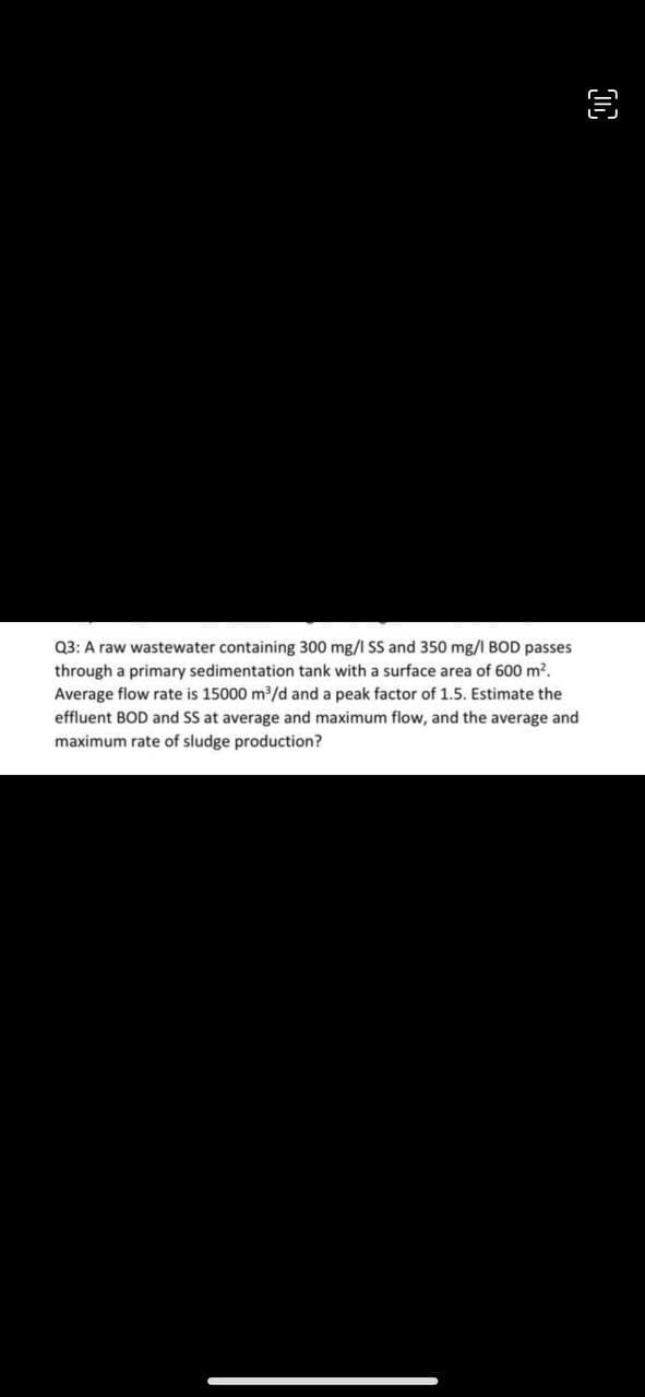 Q3: A raw wastewater containing 300 mg/l SS and 350 mg/l BOD passes
through a primary sedimentation tank with a surface area of 600 m².
Average flow rate is 15000 m³/d and a peak factor of 1.5. Estimate the
effluent BOD and SS at average and maximum flow, and the average and
maximum rate of sludge production?
D
